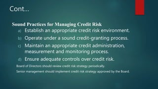 Cont…
Sound Practices for Managing Credit Risk
a) Establish an appropriate credit risk environment.
b) Operate under a sound credit-granting process.
c) Maintain an appropriate credit administration,
measurement and monitoring process.
d) Ensure adequate controls over credit risk.
Board of Directors should review credit risk strategy periodically.
Senior management should implement credit risk strategy approved by the Board.
 