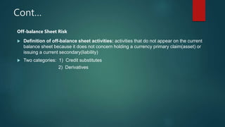 Cont…
Off-balance Sheet Risk
 Definition of off-balance sheet activities: activities that do not appear on the current
balance sheet because it does not concern holding a currency primary claim(asset) or
issuing a current secondary(liability)
 Two categories: 1) Credit substitutes
2) Derivatives
 