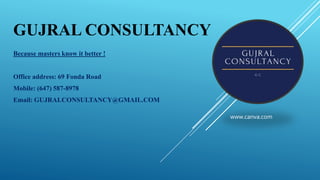 GUJRAL CONSULTANCY
Because masters know it better !
Office address: 69 Fonda Road
Mobile: (647) 587-8978
Email: GUJRALCONSULTANCY@GMAIL.COM
www.canva.com
 