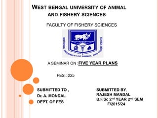WEST BENGAL UNIVERSITY OF ANIMAL
AND FISHERY SCIENCES
SUBMITTED TO ,
Dr. A. MONDAL
DEPT. OF FES
FACULTY OF FISHERY SCIENCES
A SEMINAR ON :FIVE YEAR PLANS
FES : 225
SUBMITTED BY,
RAJESH MANDAL
B.F.Sc 2nd YEAR 2nd SEM
F/2015/24
 