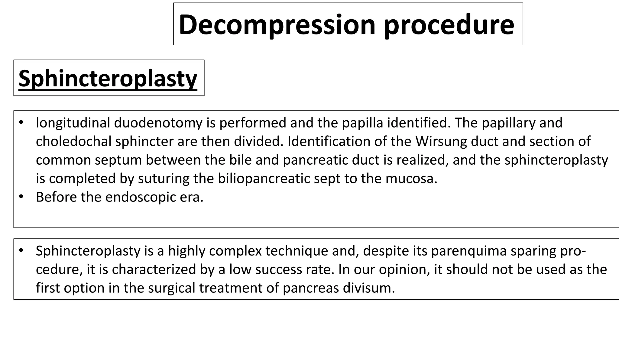 Decompression procedure
Sphincteroplasty
• longitudinal duodenotomy is performed and the papilla identified. The papillary and
choledochal sphincter are then divided. Identification of the Wirsung duct and section of
common septum between the bile and pancreatic duct is realized, and the sphincteroplasty
is completed by suturing the biliopancreatic sept to the mucosa.
• Before the endoscopic era.
• Sphincteroplasty is a highly complex technique and, despite its parenquima sparing pro-
cedure, it is characterized by a low success rate. In our opinion, it should not be used as the
first option in the surgical treatment of pancreas divisum.
 