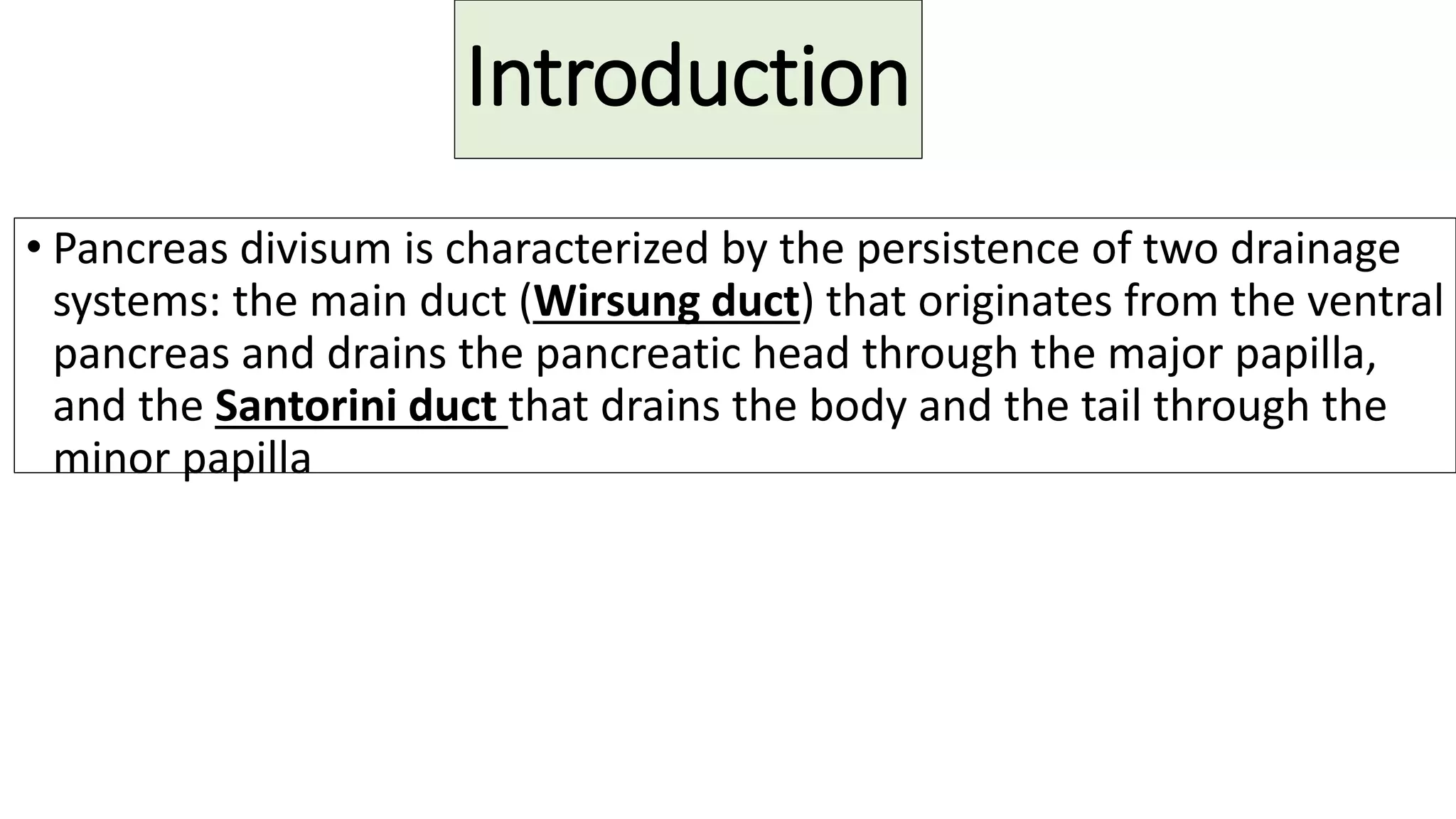 Introduction
• Pancreas divisum is characterized by the persistence of two drainage
systems: the main duct (Wirsung duct) that originates from the ventral
pancreas and drains the pancreatic head through the major papilla,
and the Santorini duct that drains the body and the tail through the
minor papilla
 