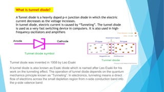 What is tunnel diode?
A Tunnel diode is a heavily doped p-n junction diode in which the electric
current decreases as the voltage increases.
In tunnel diode, electric current is caused by “Tunneling”. The tunnel diode
is used as a very fast switching device in computers. It is also used in high-
frequency oscillators and amplifiers
Tunnel diode was invented in 1958 by Leo Esaki
A tunnel diode is also known as Esaki diode which is named after Leo Esaki for his
work on the tunneling effect. The operation of tunnel diode depends on the quantum
mechanics principle known as “Tunneling”. In electronics, tunneling means a direct
flow of electrons across the small depletion region from n-side conduction band into
the p-side valence band
 