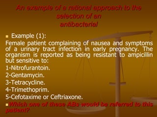 An example of a rational approach to the
selection of an
antibacterial
 Example (1):
Female patient complaining of nausea and symptoms
of a urinary tract infection in early pregnancy. The
organism is reported as being resistant to ampicillin
but sensitive to:
1-Nitrofurantoin.
2-Gentamycin.
3-Tetracycline.
4-Trimethoprim.
5-Cefotaxime or Ceftriaxone.
Which one of these ABs would be referred to this
patient?
 
