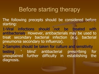 Before starting therapy
The following precepts should be considered before
starting:
1-Viral infections should not be treated with
antibacterials. However, antibacterials may be used to
treat secondary bacterial infection (e.g. bacterial
pneumonia secondary to influenza).
2-Samples should be taken for culture and sensitivity
testing; „ blind‟ antibacterial prescribing for
unexplained further difficulty in establishing the
diagnosis.
 