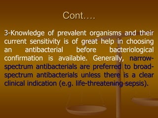 Cont….
3-Knowledge of prevalent organisms and their
current sensitivity is of great help in choosing
an antibacterial before bacteriological
confirmation is available. Generally, narrow-
spectrum antibacterials are preferred to broad-
spectrum antibacterials unless there is a clear
clinical indication (e.g. life-threatening sepsis).
 