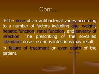 Cont….
4-The dose of an antibacterial varies according
to a number of factors including age, weight,
hepatic function, renal function, and severity of
infection. The prescribing of the so-called
„standard‟ dose in serious infections may result
in failure of treatment or even death of the
patient.
 