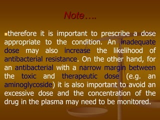 Note….
therefore it is important to prescribe a dose
appropriate to the condition. An inadequate
dose may also increase the likelihood of
antibacterial resistance. On the other hand, for
an antibacterial with a narrow margin between
the toxic and therapeutic dose (e.g. an
aminoglycoside) it is also important to avoid an
excessive dose and the concentration of the
drug in the plasma may need to be monitored.
 