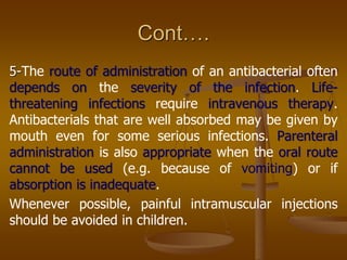 Cont….
5-The route of administration of an antibacterial often
depends on the severity of the infection. Life-
threatening infections require intravenous therapy.
Antibacterials that are well absorbed may be given by
mouth even for some serious infections. Parenteral
administration is also appropriate when the oral route
cannot be used (e.g. because of vomiting) or if
absorption is inadequate.
Whenever possible, painful intramuscular injections
should be avoided in children.
 