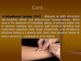 Cont.…
2-Intradermal testing (IDT) : Relevant to both immediate
IgE-mediated allergy and delayed-type hypersensitivity. When
used in the diagnosis of immediate allergy, it carries a higher risk
of adverse reactions and requires high levels of technical and
interpretive expertise. both single intradermal and intradermal
dilutional testing is a specific and likely more sensitive means to
detect sensitivity, compared to prick testing.
 
