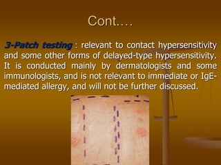 Cont.…
3-Patch testing : relevant to contact hypersensitivity
and some other forms of delayed-type hypersensitivity.
It is conducted mainly by dermatologists and some
immunologists, and is not relevant to immediate or IgE-
mediated allergy, and will not be further discussed.
 