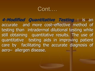 Cont.…
4-Modified Quantitative Testing : is an
accurate and more cost–effective method of
testing than intradermal dilutional testing while
still obtaining quantitative results. The use of
quantitative testing aids in improving patient
care by facilitating the accurate diagnosis of
aero– allergen disease.
 