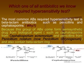 The most common ABs required hypersensitivity test is
beta-lactam antibiotics such as penicillins and
cephalosporins.( Why?)
Because this group of ABs come form semisynthetic
drug from biological agent ( such as cephalosporins
from Cephalosporium acremonium and penicillins from
Penicillium notatum (now Penicillium chrysogenum))
and also contain beta-lactam ring .
Which one of all antibiotics we know
required hypersensitivity test?
 