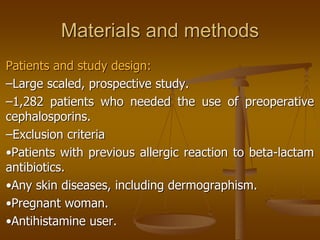 Materials and methods
Patients and study design:
–Large scaled, prospective study.
–1,282 patients who needed the use of preoperative
cephalosporins.
–Exclusion criteria
•Patients with previous allergic reaction to beta-lactam
antibiotics.
•Any skin diseases, including dermographism.
•Pregnant woman.
•Antihistamine user.
 