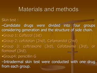 Materials and methods
Skin test :
–Candidate drugs were divided into four groups
considering generation and the structure of side chain.
•Group 1: Ceftezol (1st)
•Group 2: cefotetan (2nd), Cefamandol (2nd)
•Group 3: ceftriaxone (3rd), Cefotaxime (3rd), or
flomoxef (3rd),
•Group4: penicillin G
–Intradermal skin test were conducted with one drug
from each group.
 
