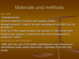 Materials and methods
Skin test
–Intradermal test
•Positive histamine (1mg/mL) and negative control
•Reagent solution: 2 mg/mL for each cephalosporin and 500 U/mL for
penicillin G
•0.02 mL of the reagent solution was injected on volar forearm skin
•Positive skin reaction: a wheal more than 5mm accompanied by
erythema in 20min
Intravenous administration
–After skin test, one of the tested cephalosporins was intravenously
administered under careful observation, regardless of the skin test
results.
 