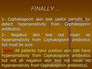 FINALLY….
1- Cephalosporin skin test useful partially for
detect hypersensitivity from Cephalosporin
antibiotics.
2- Negative skin test not mean no
hypersensitivity from Cephalosporin antibiotics
but must be sure.
(Note: All patients have positive skin test have
hypersensitivity from Cephalosporin antibiotics
but not all negative skin test not mean no
hypersensitivity from Cephalosporin antibiotics).
 