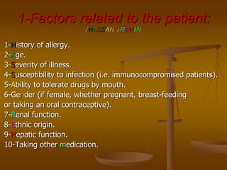 1-Factors related to the patient:
(HASSAN ‫و‬ REHM)
1-History of allergy.
2-Age.
3-Severity of illness.
4-Susceptibility to infection (i.e. immunocompromised patients).
5-Ability to tolerate drugs by mouth.
6-Gender (if female, whether pregnant, breast-feeding
or taking an oral contraceptive).
7-Renal function.
8-Ethnic origin.
9-Hepatic function.
10-Taking other medication.
 