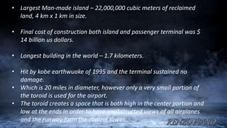 • Largest Man-made island – 22,000,000 cubic meters of reclaimed
land, 4 km x 1 km in size.
• Final cost of construction both island and passenger terminal was $
14 billion us dollars.
• Longest building in the world – 1.7 kilometers.
• Hit by kobe earthwuake of 1995 and the terminal sustained no
damage.
• Which is 20 miles in diameter, however only a very small portion of
the toroid is used for the airport.
• The toroid creates a space that is both high in the center portion and
low at the ends in order to have unobstructed views of all airplanes
and the runway form the control tower.
 