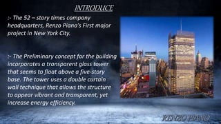 INTRODUCE
:- The 52 – story times company
headquarters, Renzo Piano’s First major
project in New York City.
:- The Preliminary concept for the building
incorporates a transparent glass tower
that seems to float above a five-story
base. The tower uses a double curtain
wall technique that allows the structure
to appear vibrant and transparent, yet
increase energy efficiency.
 