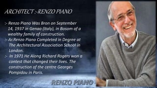 ARCHITECT :-RENZO PIANO
:- Renzo Piano Was Bron on September
14, 1937 in Genao (Italy), in Bosom of a
wealthy family of construction.
:- Ar.Renzo Piano Completed in Degree at
The Architectural Association School in
London.
:- In 1971 He Along Richard Rogers won a
contest that changed their lives. The
construction of the centre Georges
Pompidou in Paris.
 