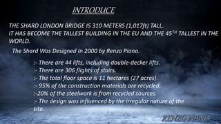 INTRODUCE
THE SHARD LONDON BRIDGE IS 310 METERS (1,017ft) TALL.
IT HAS BECOME THE TALLEST BUILDING IN THE EU AND THE 45TH TALLEST IN THE
WORLD.
The Shard Was Designed In 2000 by Renzo Piano.
:- There are 44 lifts, including double-decker lifts.
:- There are 306 flights of stairs.
:- The total floor space is 11 hectares (27 acres).
:- 95% of the construction materials are recycled.
:-20% of the steelwork is from recycled sources.
:- The design was influenced by the irregular nature of the
site.
 
