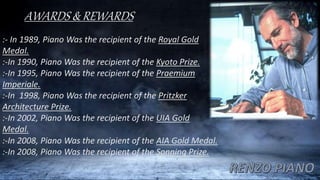 AWARDS & REWARDS
:- In 1989, Piano Was the recipient of the Royal Gold
Medal.
:-In 1990, Piano Was the recipient of the Kyoto Prize.
:-In 1995, Piano Was the recipient of the Praemium
Imperiale.
:-In 1998, Piano Was the recipient of the Pritzker
Architecture Prize.
:-In 2002, Piano Was the recipient of the UIA Gold
Medal.
:-In 2008, Piano Was the recipient of the AIA Gold Medal.
:-In 2008, Piano Was the recipient of the Sonning Prize.
 