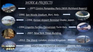 WORK & PROJECTS
:- 1977,Centre Pompidou Paris (With Richhard Rogers).
:-1990, San Nicola Stadium Bari, Italy.
:-1994, Kansai Airport Terminal Osaka, japan.
:-1994,Lingotto Factory Conversion Turin Italy.
:- 2007, New York Times Building.
:-2012, The Shard, London, United Kingdom.
:-1992,Columbus Internatinal Exposition,Genoa, Italy
 