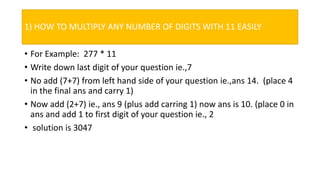 1) HOW TO MULTIPLY ANY NUMBER OF DIGITS WITH 11 EASILY
• For Example: 277 * 11
• Write down last digit of your question ie.,7
• No add (7+7) from left hand side of your question ie.,ans 14. (place 4
in the final ans and carry 1)
• Now add (2+7) ie., ans 9 (plus add carring 1) now ans is 10. (place 0 in
ans and add 1 to first digit of your question ie., 2
• solution is 3047
 