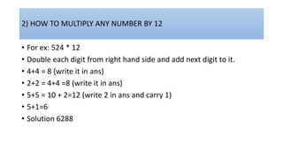 2) HOW TO MULTIPLY ANY NUMBER BY 12
• For ex: 524 * 12
• Double each digit from right hand side and add next digit to it.
• 4+4 = 8 (write it in ans)
• 2+2 = 4+4 =8 (write it in ans)
• 5+5 = 10 + 2=12 (write 2 in ans and carry 1)
• 5+1=6
• Solution 6288
 