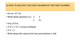 5) HOW TO MULTIPLY TWO DIGIT NUMBER BY TWO DIGIT NUMBER
• For ex: 12 *13
• Write down question as ( 1 2
1 3 )
• First 2*3=6
• 1*3 + 1 *2 = 5 (cross multiply)
• 1*1 = 1
• Write down the values from last and solution is 156
 