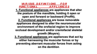 1. Functional appliances are appliances that alter
the posture of the mandible, holding it open or
open and forward or backward (Proffit).
2. Functional appliances are loose removable
appliances designed to alter the neuromuscular
environment of the orofacial region to improve
occlusal development and/or craniofacial skeletal
growth (Moyers).
3. Functional appliances are appliances that act by
either harnessing the muscular forces or by
preventing aberrant muscular forces from acting
on the dentition.
VA R I OUS D E F INI T I ONS F O R
FUNC T I ONA L A P P L I ANC E S
 
