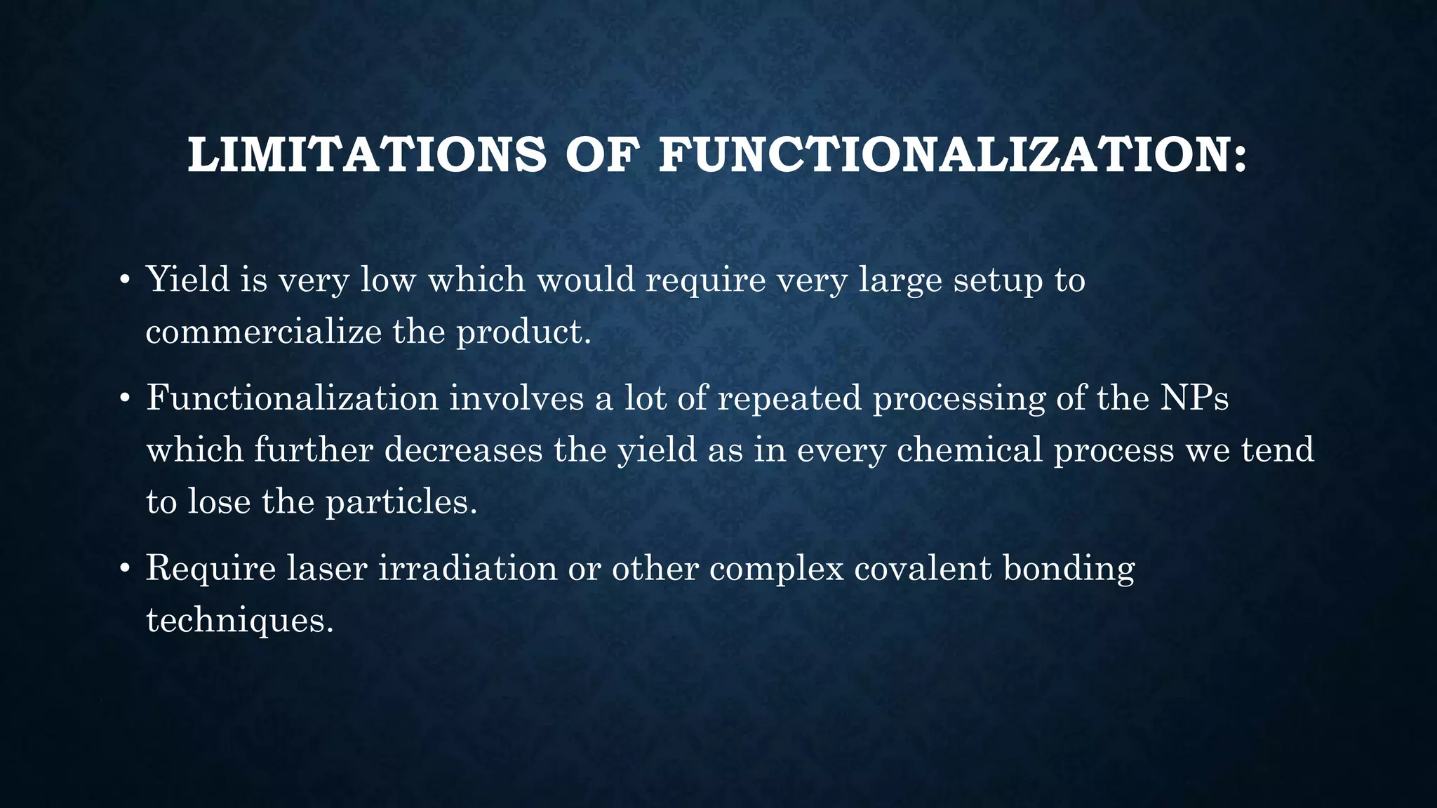 LIMITATIONS OF FUNCTIONALIZATION:
• Yield is very low which would require very large setup to
commercialize the product.
• Functionalization involves a lot of repeated processing of the NPs
which further decreases the yield as in every chemical process we tend
to lose the particles.
• Require laser irradiation or other complex covalent bonding
techniques.
 