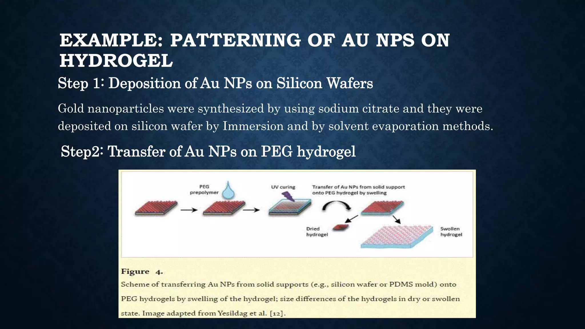 EXAMPLE: PATTERNING OF AU NPS ON
HYDROGEL
Step 1: Deposition of Au NPs on Silicon Wafers
Gold nanoparticles were synthesized by using sodium citrate and they were
deposited on silicon wafer by Immersion and by solvent evaporation methods.
Step2: Transfer of Au NPs on PEG hydrogel
 