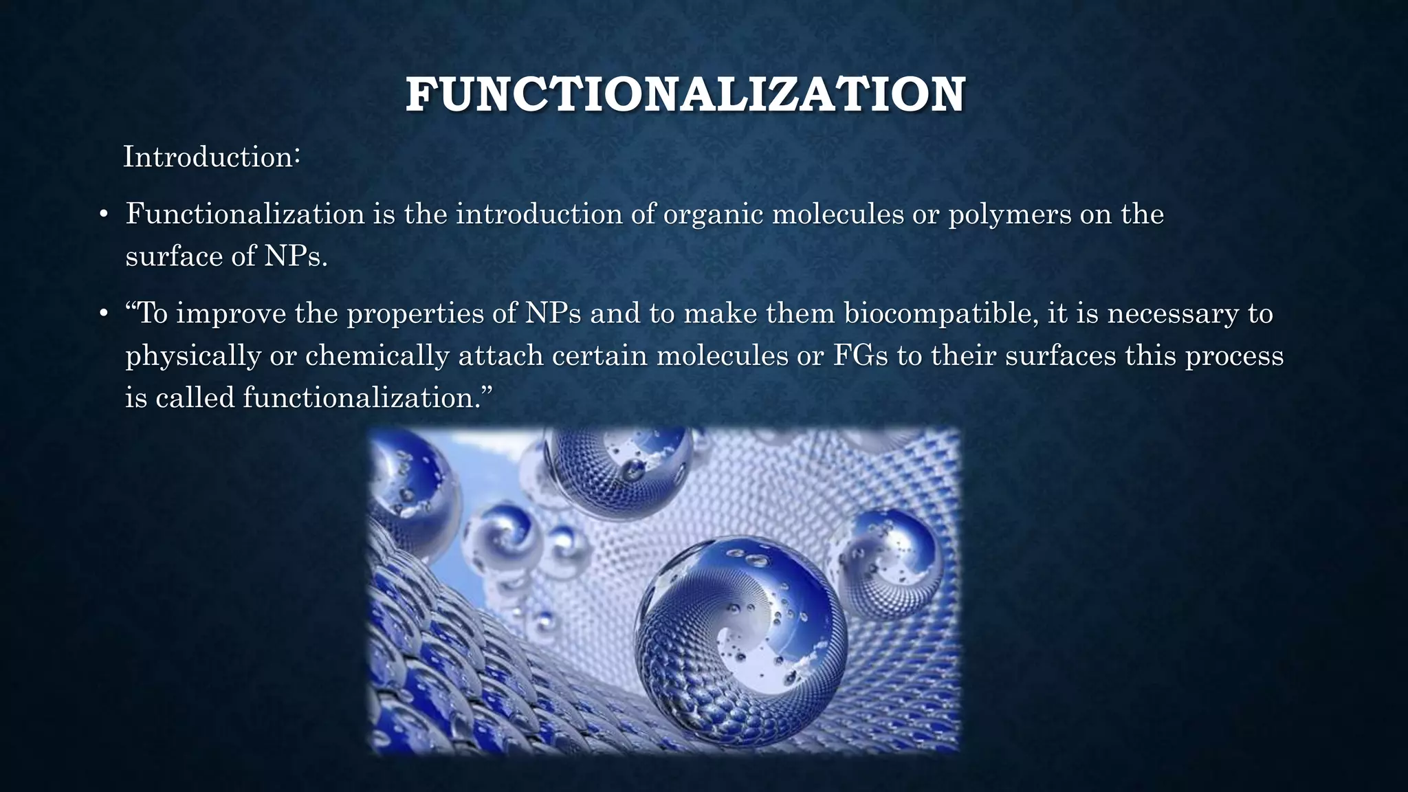 FUNCTIONALIZATION
Introduction:
• Functionalization is the introduction of organic molecules or polymers on the
surface of NPs.
• “To improve the properties of NPs and to make them biocompatible, it is necessary to
physically or chemically attach certain molecules or FGs to their surfaces this process
is called functionalization.”
 