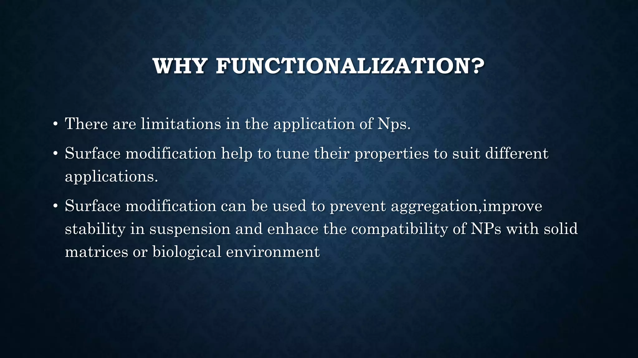 WHY FUNCTIONALIZATION?
• There are limitations in the application of Nps.
• Surface modification help to tune their properties to suit different
applications.
• Surface modification can be used to prevent aggregation,improve
stability in suspension and enhace the compatibility of NPs with solid
matrices or biological environment
 