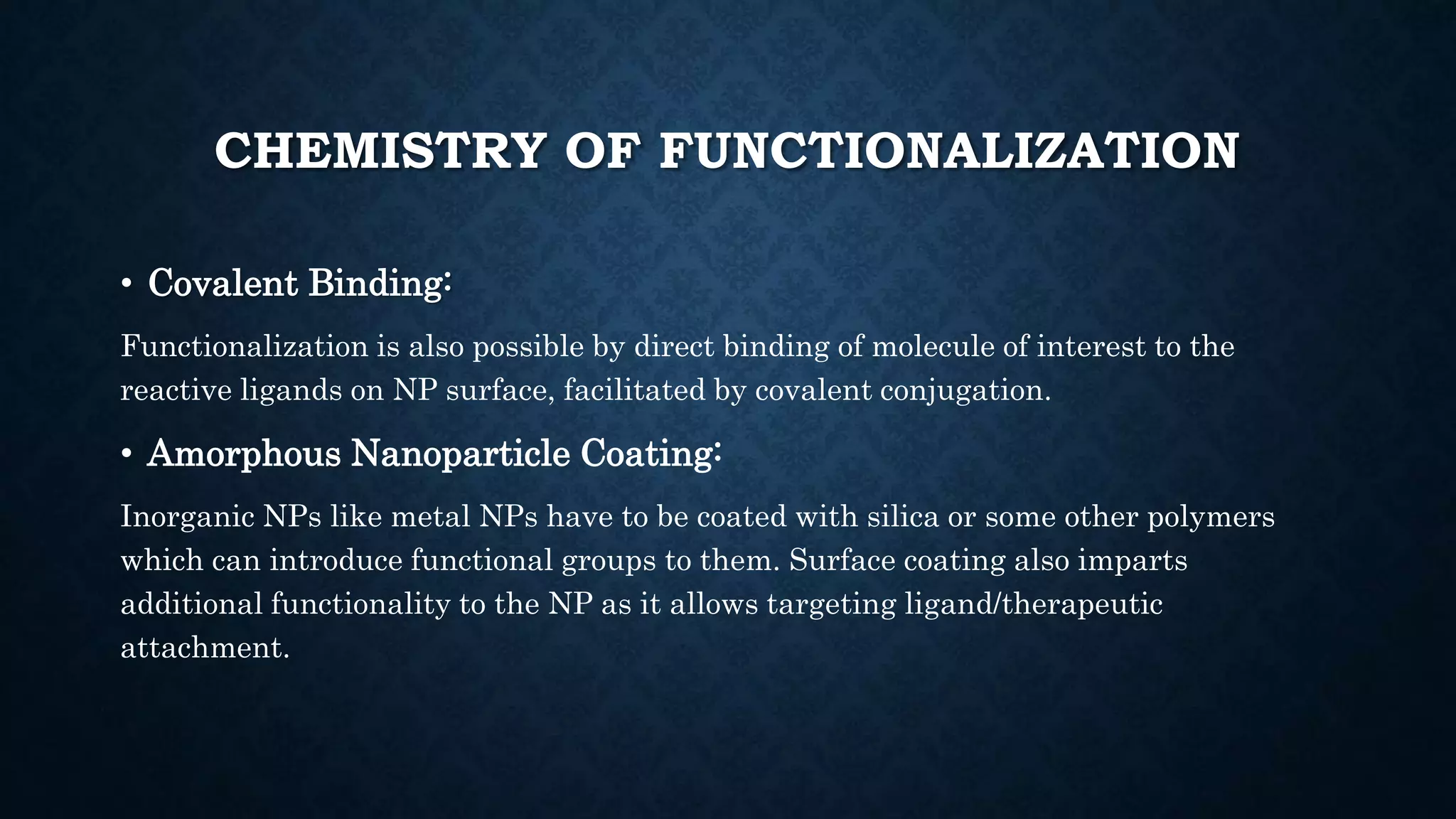 CHEMISTRY OF FUNCTIONALIZATION
• Covalent Binding:
Functionalization is also possible by direct binding of molecule of interest to the
reactive ligands on NP surface, facilitated by covalent conjugation.
• Amorphous Nanoparticle Coating:
Inorganic NPs like metal NPs have to be coated with silica or some other polymers
which can introduce functional groups to them. Surface coating also imparts
additional functionality to the NP as it allows targeting ligand/therapeutic
attachment.
 