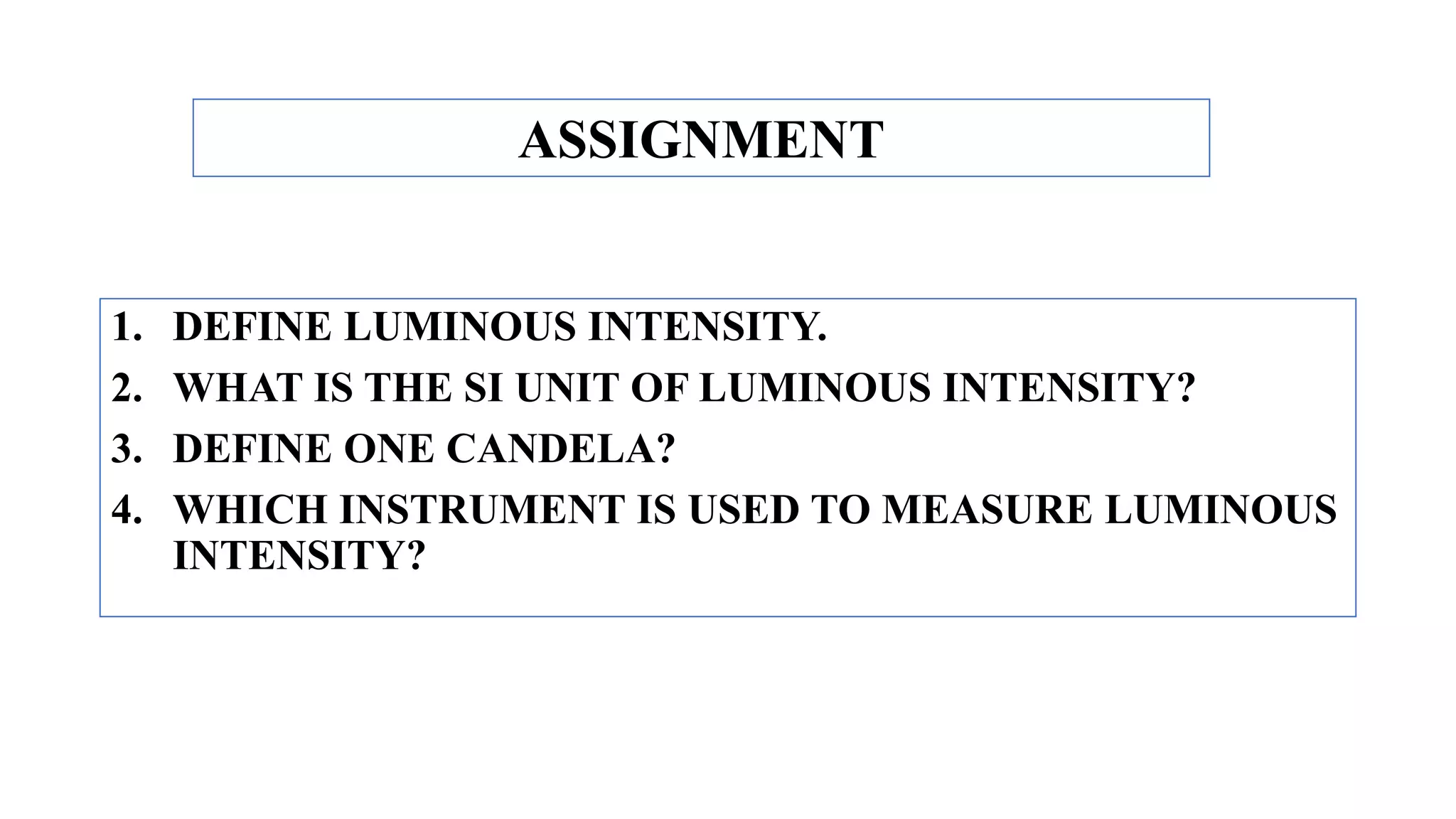 1. DEFINE LUMINOUS INTENSITY.
2. WHAT IS THE SI UNIT OF LUMINOUS INTENSITY?
3. DEFINE ONE CANDELA?
4. WHICH INSTRUMENT IS USED TO MEASURE LUMINOUS
INTENSITY?
ASSIGNMENT
 
