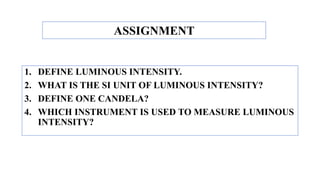 1. DEFINE LUMINOUS INTENSITY.
2. WHAT IS THE SI UNIT OF LUMINOUS INTENSITY?
3. DEFINE ONE CANDELA?
4. WHICH INSTRUMENT IS USED TO MEASURE LUMINOUS
INTENSITY?
ASSIGNMENT
 