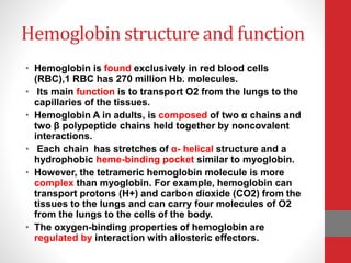 Hemoglobin structure and function
• Hemoglobin is found exclusively in red blood cells
(RBC),1 RBC has 270 million Hb. molecules.
• Its main function is to transport O2 from the lungs to the
capillaries of the tissues.
• Hemoglobin A in adults, is composed of two α chains and
two β polypeptide chains held together by noncovalent
interactions.
• Each chain has stretches of α- helical structure and a
hydrophobic heme-binding pocket similar to myoglobin.
• However, the tetrameric hemoglobin molecule is more
complex than myoglobin. For example, hemoglobin can
transport protons (H+) and carbon dioxide (CO2) from the
tissues to the lungs and can carry four molecules of O2
from the lungs to the cells of the body.
• The oxygen-binding properties of hemoglobin are
regulated by interaction with allosteric effectors.
 