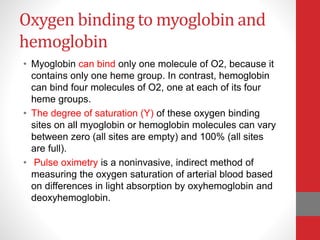 Oxygen binding to myoglobin and
hemoglobin
• Myoglobin can bind only one molecule of O2, because it
contains only one heme group. In contrast, hemoglobin
can bind four molecules of O2, one at each of its four
heme groups.
• The degree of saturation (Y) of these oxygen binding
sites on all myoglobin or hemoglobin molecules can vary
between zero (all sites are empty) and 100% (all sites
are full).
• Pulse oximetry is a noninvasive, indirect method of
measuring the oxygen saturation of arterial blood based
on differences in light absorption by oxyhemoglobin and
deoxyhemoglobin.
 