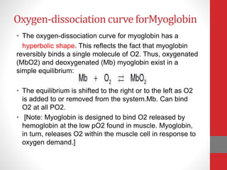 Oxygen-dissociation curve forMyoglobin
• The oxygen-dissociation curve for myoglobin has a
hyperbolic shape. This reflects the fact that myoglobin
reversibly binds a single molecule of O2. Thus, oxygenated
(MbO2) and deoxygenated (Mb) myoglobin exist in a
simple equilibrium:
• The equilibrium is shifted to the right or to the left as O2
is added to or removed from the system.Mb. Can bind
O2 at all PO2.
• [Note: Myoglobin is designed to bind O2 released by
hemoglobin at the low pO2 found in muscle. Myoglobin,
in turn, releases O2 within the muscle cell in response to
oxygen demand.]
 