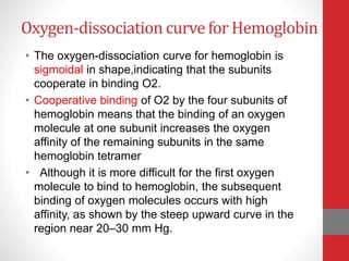 Oxygen-dissociation curve for Hemoglobin
• The oxygen-dissociation curve for hemoglobin is
sigmoidal in shape,indicating that the subunits
cooperate in binding O2.
• Cooperative binding of O2 by the four subunits of
hemoglobin means that the binding of an oxygen
molecule at one subunit increases the oxygen
affinity of the remaining subunits in the same
hemoglobin tetramer
• Although it is more difficult for the first oxygen
molecule to bind to hemoglobin, the subsequent
binding of oxygen molecules occurs with high
affinity, as shown by the steep upward curve in the
region near 20–30 mm Hg.
 