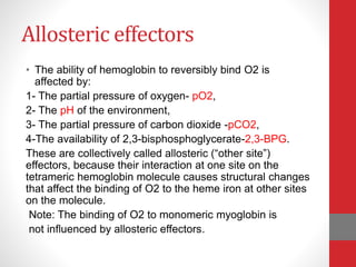Allosteric effectors
• The ability of hemoglobin to reversibly bind O2 is
affected by:
1- The partial pressure of oxygen- pO2,
2- The pH of the environment,
3- The partial pressure of carbon dioxide -pCO2,
4-The availability of 2,3-bisphosphoglycerate-2,3-BPG.
These are collectively called allosteric (“other site”)
effectors, because their interaction at one site on the
tetrameric hemoglobin molecule causes structural changes
that affect the binding of O2 to the heme iron at other sites
on the molecule.
Note: The binding of O2 to monomeric myoglobin is
not influenced by allosteric effectors.
 