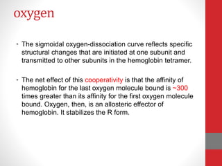 oxygen
• The sigmoidal oxygen-dissociation curve reflects specific
structural changes that are initiated at one subunit and
transmitted to other subunits in the hemoglobin tetramer.
• The net effect of this cooperativity is that the affinity of
hemoglobin for the last oxygen molecule bound is ~300
times greater than its affinity for the first oxygen molecule
bound. Oxygen, then, is an allosteric effector of
hemoglobin. It stabilizes the R form.
 