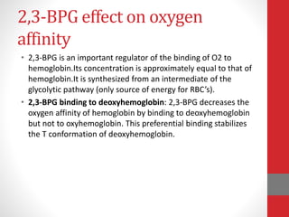 2,3-BPG effect on oxygen
affinity
• 2,3-BPG is an important regulator of the binding of O2 to
hemoglobin.Its concentration is approximately equal to that of
hemoglobin.It is synthesized from an intermediate of the
glycolytic pathway (only source of energy for RBC’s).
• 2,3-BPG binding to deoxyhemoglobin: 2,3-BPG decreases the
oxygen affinity of hemoglobin by binding to deoxyhemoglobin
but not to oxyhemoglobin. This preferential binding stabilizes
the T conformation of deoxyhemoglobin.
 