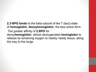 2,3-BPG binds to the beta subunit of the T (taut) state
of hemoglobin, deoxyhemoglobin, the less active form.
The greater affinity of 2,BPG for
deoxyhemoglobin allows deoxygenated hemoglobin to
release its remaining oxygen to nearby needy tissue, along
the way to the lungs.
 