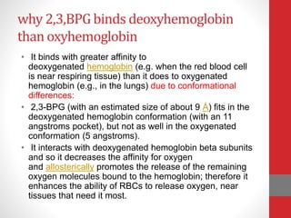 why 2,3,BPG binds deoxyhemoglobin
than oxyhemoglobin
• It binds with greater affinity to
deoxygenated hemoglobin (e.g. when the red blood cell
is near respiring tissue) than it does to oxygenated
hemoglobin (e.g., in the lungs) due to conformational
differences:
• 2,3-BPG (with an estimated size of about 9 Å) fits in the
deoxygenated hemoglobin conformation (with an 11
angstroms pocket), but not as well in the oxygenated
conformation (5 angstroms).
• It interacts with deoxygenated hemoglobin beta subunits
and so it decreases the affinity for oxygen
and allosterically promotes the release of the remaining
oxygen molecules bound to the hemoglobin; therefore it
enhances the ability of RBCs to release oxygen, near
tissues that need it most.
 