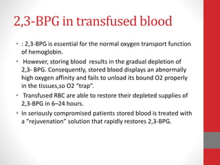 2,3-BPG in transfused blood
• : 2,3-BPG is essential for the normal oxygen transport function
of hemoglobin.
• However, storing blood results in the gradual depletion of
2,3- BPG. Consequently, stored blood displays an abnormally
high oxygen affinity and fails to unload its bound O2 properly
in the tissues,so O2 “trap”.
• Transfused RBC are able to restore their depleted supplies of
2,3-BPG in 6–24 hours.
• In seriously compromised patients stored blood is treated with
a “rejuvenation” solution that rapidly restores 2,3-BPG.
 