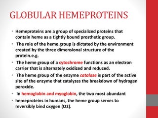 GLOBULAR HEMEPROTEINS
• Hemeproteins are a group of specialized proteins that
contain heme as a tightly bound prosthetic group.
• The role of the heme group is dictated by the environment
created by the three dimensional structure of the
protein.e.g.
• The heme group of a cytochrome functions as an electron
carrier that is alternately oxidized and reduced.
• The heme group of the enzyme catalase is part of the active
site of the enzyme that catalyzes the breakdown of hydrogen
peroxide.
• In hemoglobin and myoglobin, the two most abundant
• hemeproteins in humans, the heme group serves to
reversibly bind oxygen (O2).
 